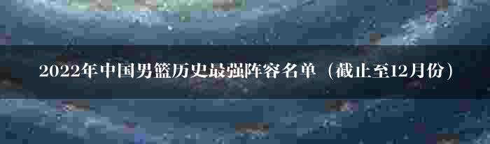 2022年中国男篮历史最强阵容名单（截止至12月份）