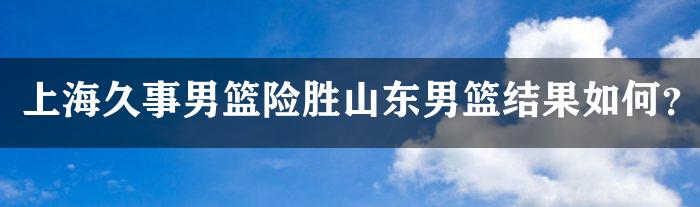 上海久事男篮险胜山东男篮结果如何？