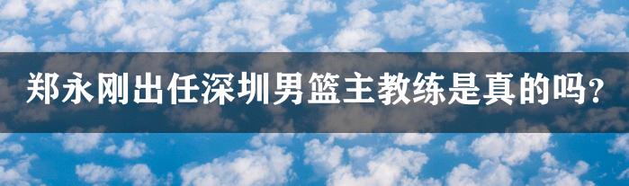 郑永刚出任深圳男篮主教练是真的吗？