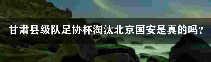 甘肃县级队足协杯淘汰北京国安是真的吗？