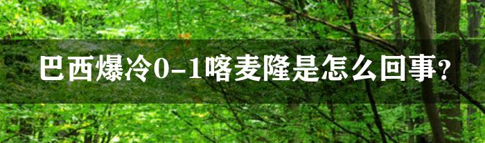 巴西爆冷0-1喀麦隆是怎么回事？