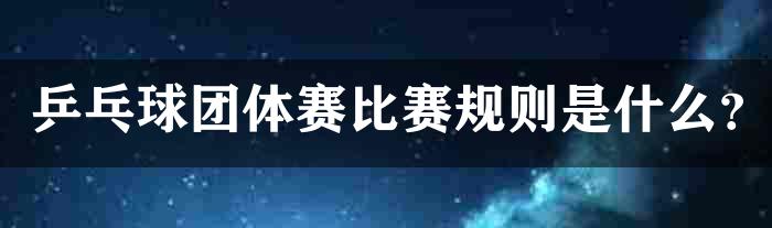 乒乓球团体赛比赛规则是什么？