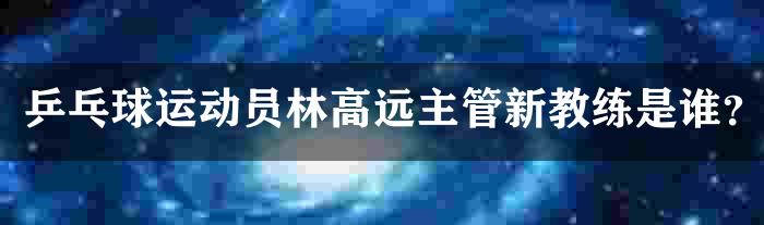 乒乓球运动员林高远主管新教练是谁？