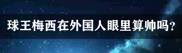 球王梅西在外国人眼里算帅吗？