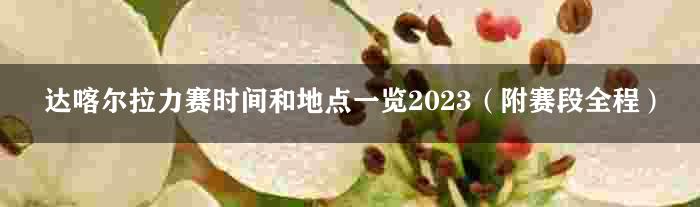 达喀尔拉力赛时间和地点一览2023（附赛段全程）