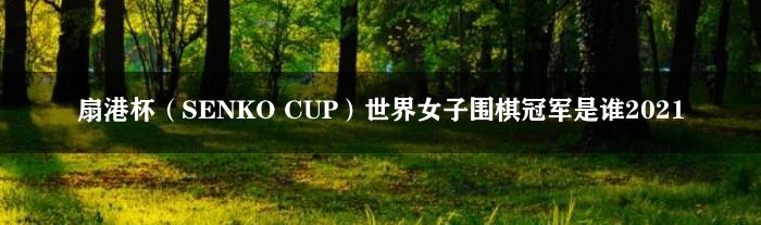 扇港杯（SENKO CUP）世界女子围棋冠军是谁2021