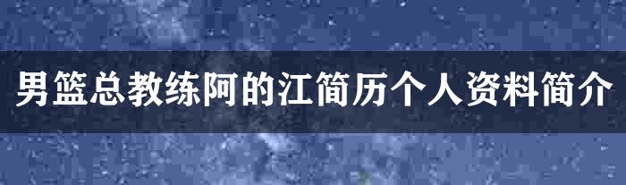 男篮总教练阿的江简历个人资料简介