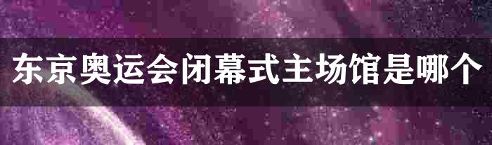 东京奥运会闭幕式主场馆是哪个