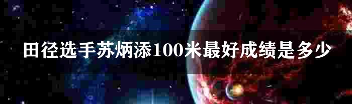 田径选手苏炳添100米最好成绩是多少