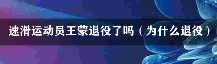 速滑运动员王蒙退役了吗（为什么退役）