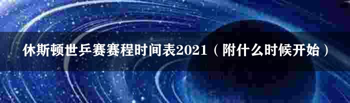 休斯顿世乒赛赛程时间表2021（附什么时候开始）