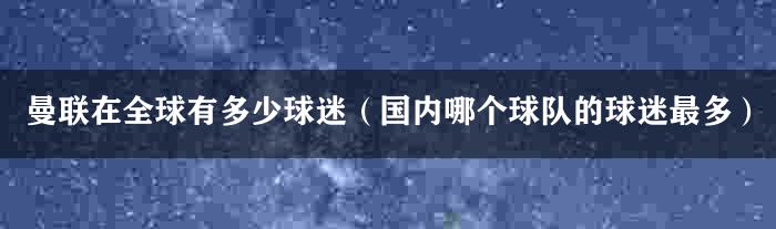 曼联在全球有多少球迷（国内哪个球队的球迷最多）