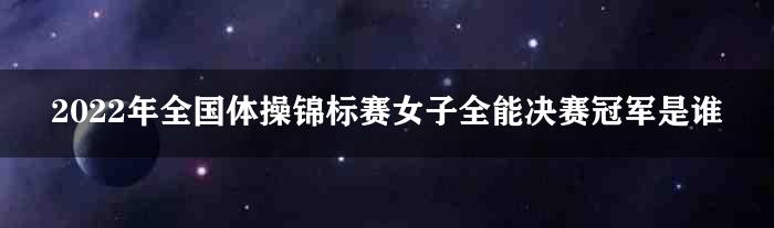 2022年全国体操锦标赛女子全能决赛冠军是谁