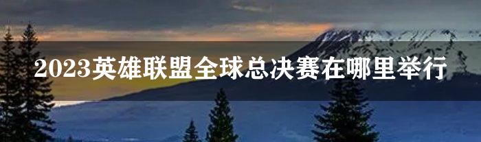 2023英雄联盟全球总决赛在哪里举行