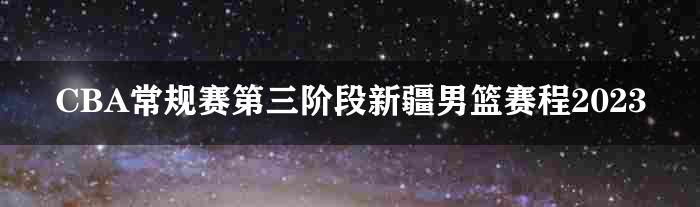 CBA常规赛第三阶段新疆男篮赛程2023