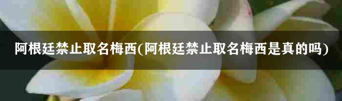 阿根廷禁止取名梅西(阿根廷禁止取名梅西是真的吗)