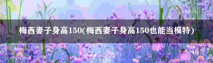 梅西妻子身高150(梅西妻子身高150也能当模特)