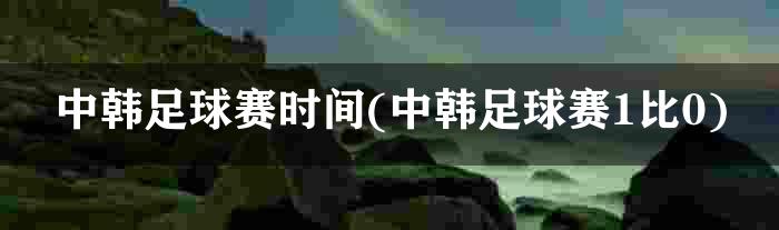 中韩足球赛时间(中韩足球赛1比0)