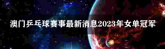 澳门乒乓球赛事最新消息2023年女单冠军