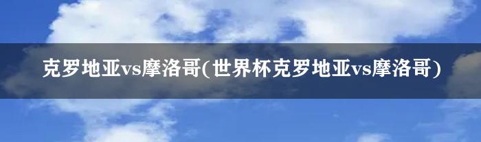 克罗地亚vs摩洛哥(世界杯克罗地亚vs摩洛哥)