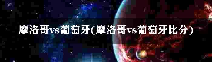 摩洛哥vs葡萄牙(摩洛哥vs葡萄牙比分)