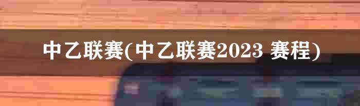 中乙联赛(中乙联赛2023 赛程)