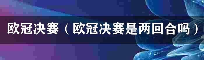 欧冠决赛（欧冠决赛是两回合吗）