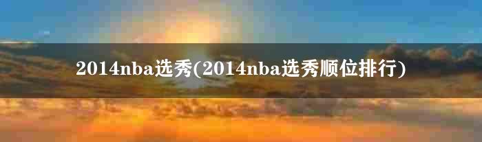 2014nba选秀(2014nba选秀顺位排行)