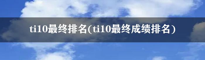 ti10最终排名(ti10最终成绩排名)