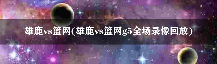 雄鹿vs篮网(雄鹿vs篮网g5全场录像回放)