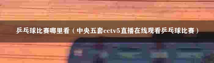 乒乓球比赛哪里看（中央五套cctv5直播在线观看乒乓球比赛）