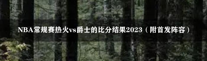 NBA常规赛热火vs爵士的比分结果2023（附首发阵容）