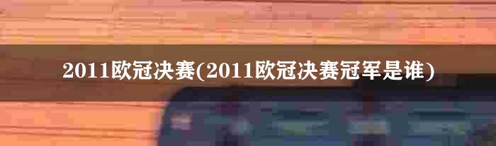 2011欧冠决赛(2011欧冠决赛冠军是谁)