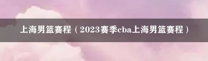 上海男篮赛程（2023赛季cba上海男篮赛程）