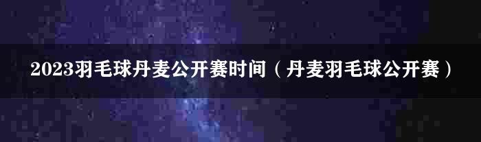 2023羽毛球丹麦公开赛时间（丹麦羽毛球公开赛）