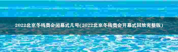 2022北京冬残奥会闭幕式几号(2022北京冬残奥会开幕式回放完整版)