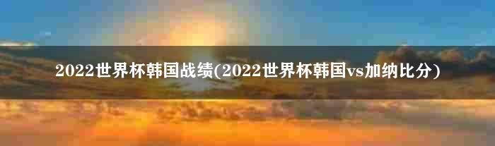 2022世界杯韩国战绩(2022世界杯韩国vs加纳比分)