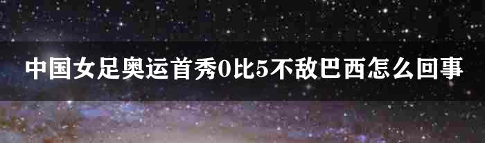 中国女足奥运首秀0比5不敌巴西怎么回事