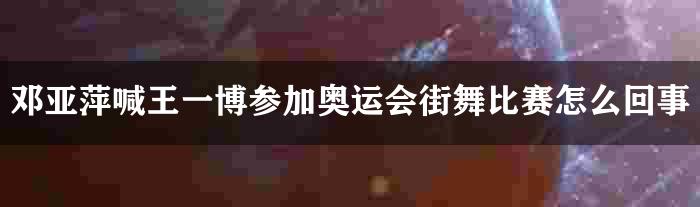 邓亚萍喊王一博参加奥运会街舞比赛怎么回事