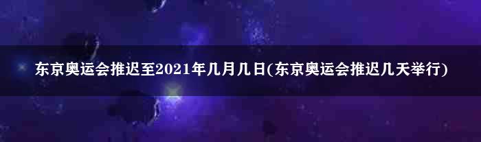 东京奥运会推迟至2021年几月几日(东京奥运会推迟几天举行)