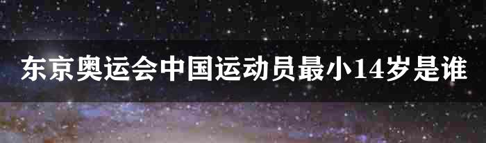 东京奥运会中国运动员最小14岁是谁