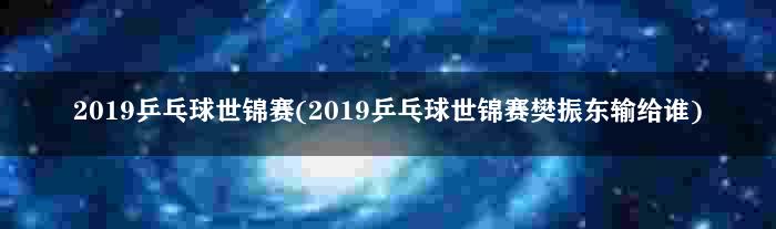 2019乒乓球世锦赛(2019乒乓球世锦赛樊振东输给谁)