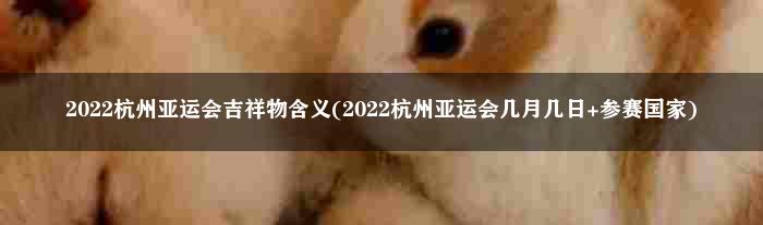 2022杭州亚运会吉祥物含义(2022杭州亚运会几月几日+参赛国家)