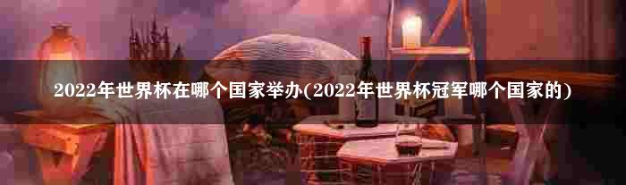 2022年世界杯在哪个国家举办(2022年世界杯冠军哪个国家的)