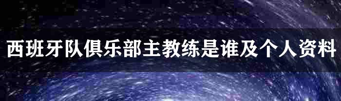 西班牙队俱乐部主教练是谁及个人资料