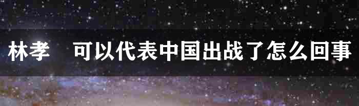 林孝埈可以代表中国出战了怎么回事