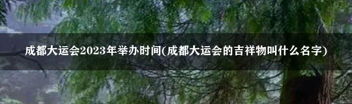 成都大运会2023年举办时间(成都大运会的吉祥物叫什么名字)