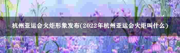 杭州亚运会火炬形象发布(2022年杭州亚运会火炬叫什么)