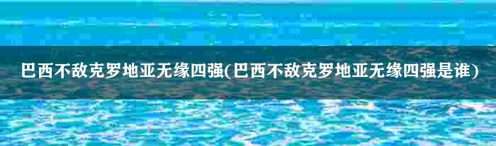 巴西不敌克罗地亚无缘四强(巴西不敌克罗地亚无缘四强是谁)