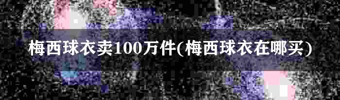 梅西球衣卖100万件(梅西球衣在哪买)